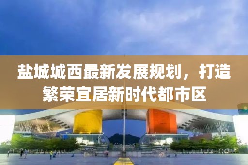 鹽城城西最新發(fā)展規(guī)劃，打造繁榮宜居新時(shí)代都市區(qū)