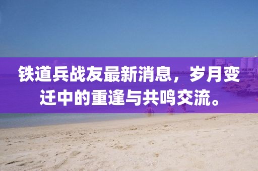 鐵道兵戰(zhàn)友最新消息，歲月變遷中的重逢與共鳴交流。