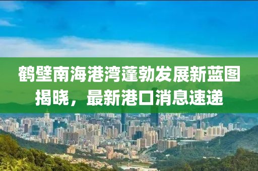 鶴壁南海港灣蓬勃發(fā)展新藍圖揭曉，最新港口消息速遞