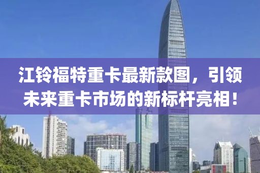 江鈴福特重卡最新款圖，引領(lǐng)未來重卡市場的新標(biāo)桿亮相！