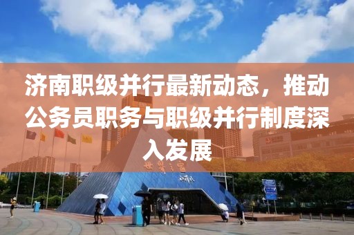 濟南職級并行最新動態(tài)，推動公務員職務與職級并行制度深入發(fā)展