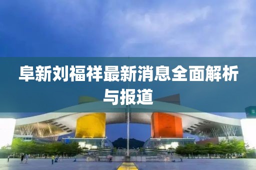 阜新劉福祥最新消息全面解析與報道