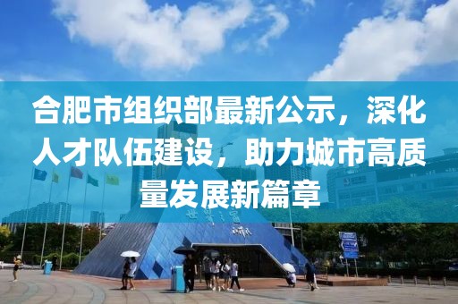 合肥市組織部最新公示，深化人才隊(duì)伍建設(shè)，助力城市高質(zhì)量發(fā)展新篇章