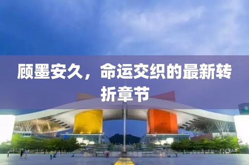 顧墨安久，命運交織的最新轉折章節(jié)