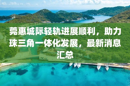 莞惠城際輕軌進(jìn)展順利，助力珠三角一體化發(fā)展，最新消息匯總