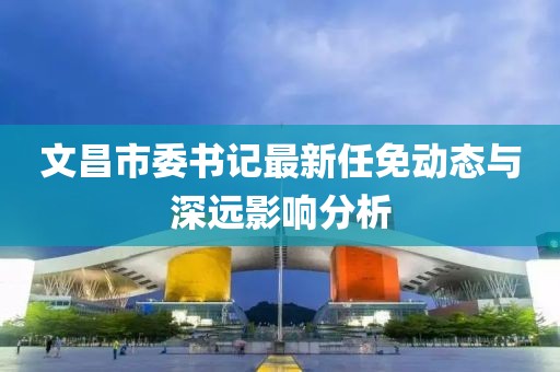文昌市委書記最新任免動(dòng)態(tài)與深遠(yuǎn)影響分析