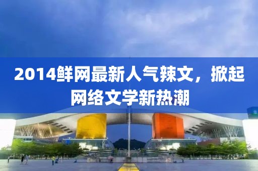 2014鮮網(wǎng)最新人氣辣文，掀起網(wǎng)絡(luò)文學(xué)新熱潮