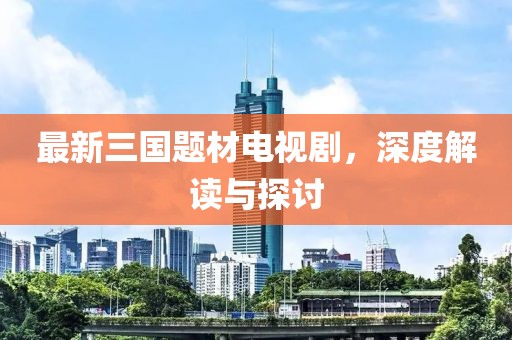 最新三國題材電視劇，深度解讀與探討
