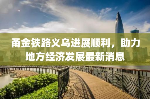 甬金鐵路義烏進(jìn)展順利，助力地方經(jīng)濟(jì)發(fā)展最新消息