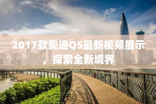 2017款?yuàn)W迪Q5最新視頻展示，探索全新境界