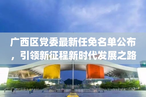 廣西區(qū)黨委最新任免名單公布，引領(lǐng)新征程新時(shí)代發(fā)展之路