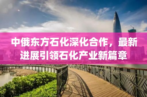 中俄東方石化深化合作，最新進(jìn)展引領(lǐng)石化產(chǎn)業(yè)新篇章