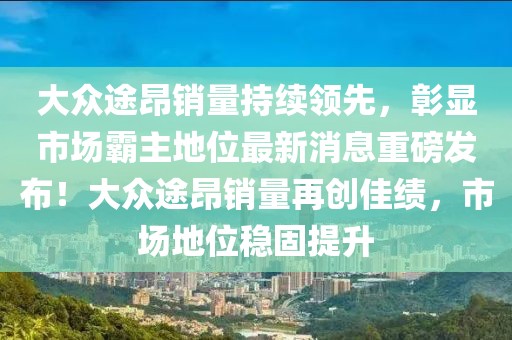 大眾途昂銷量持續(xù)領(lǐng)先，彰顯市場(chǎng)霸主地位最新消息重磅發(fā)布！大眾途昂銷量再創(chuàng)佳績(jī)，市場(chǎng)地位穩(wěn)固提升