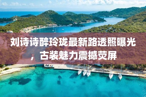 劉詩詩醉玲瓏最新路透照曝光，古裝魅力震撼熒屏