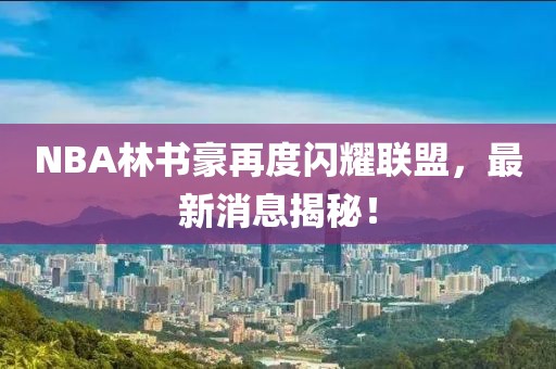 NBA林書豪再度閃耀聯盟，最新消息揭秘！