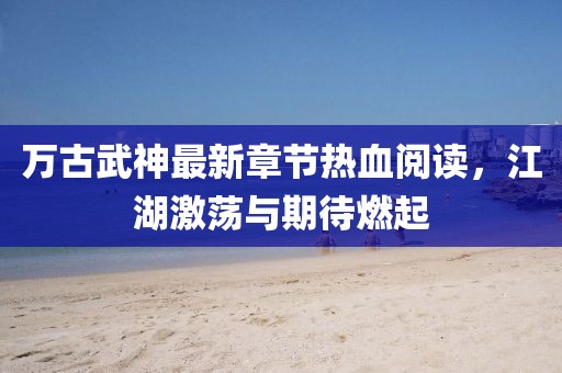 萬古武神最新章節(jié)熱血閱讀，江湖激蕩與期待燃起