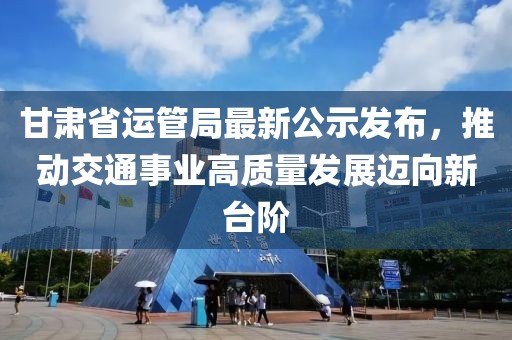 甘肅省運(yùn)管局最新公示發(fā)布，推動(dòng)交通事業(yè)高質(zhì)量發(fā)展邁向新臺(tái)階