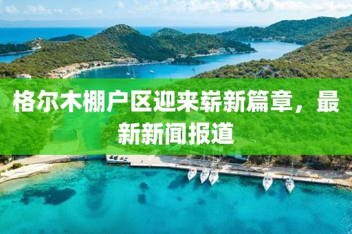 格爾木棚戶區(qū)迎來嶄新篇章，最新新聞報道
