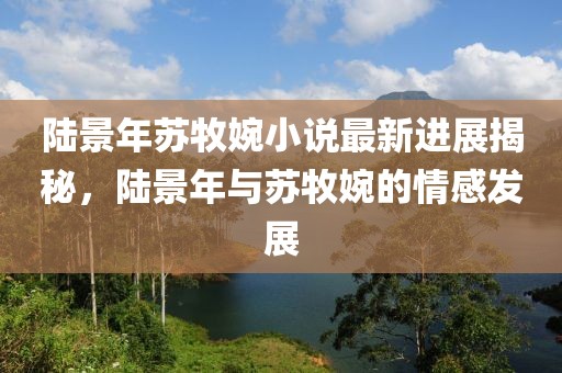 陸景年蘇牧婉小說最新進(jìn)展揭秘，陸景年與蘇牧婉的情感發(fā)展