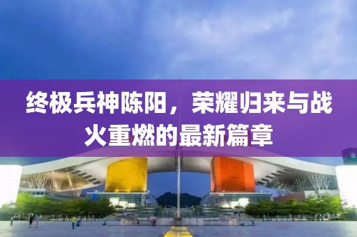 終極兵神陳陽，榮耀歸來與戰(zhàn)火重燃的最新篇章