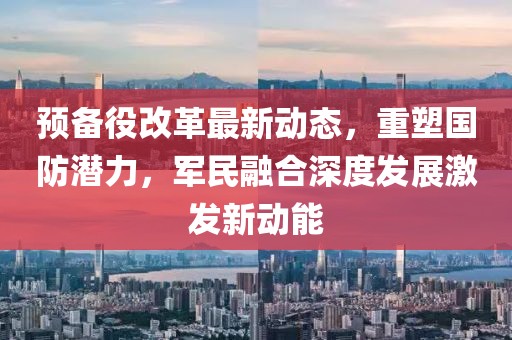 預(yù)備役改革最新動態(tài)，重塑國防潛力，軍民融合深度發(fā)展激發(fā)新動能