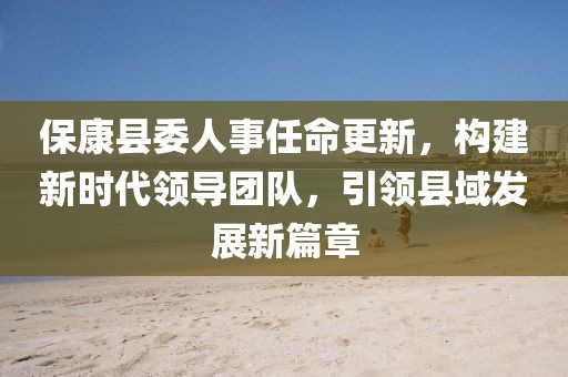 ?？悼h委人事任命更新，構建新時代領導團隊，引領縣域發(fā)展新篇章