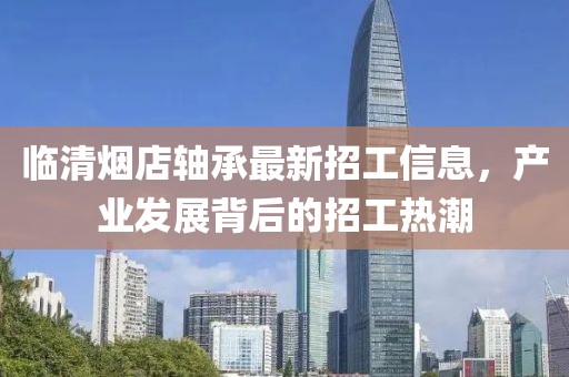 臨清煙店軸承最新招工信息，產(chǎn)業(yè)發(fā)展背后的招工熱潮