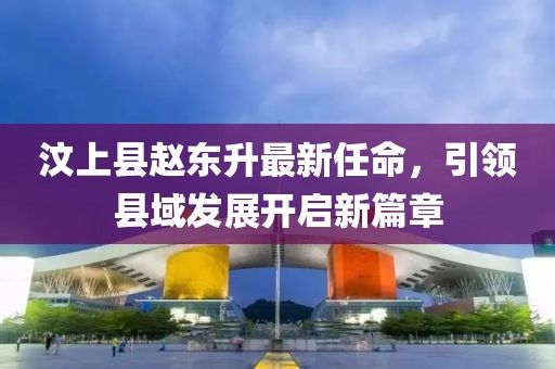 汶上縣趙東升最新任命，引領(lǐng)縣域發(fā)展開(kāi)啟新篇章
