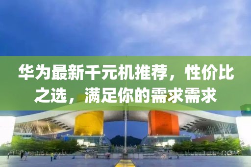 華為最新千元機(jī)推薦，性價(jià)比之選，滿足你的需求需求