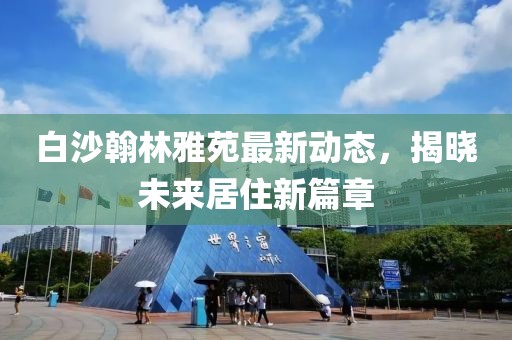 白沙翰林雅苑最新動態(tài)，揭曉未來居住新篇章