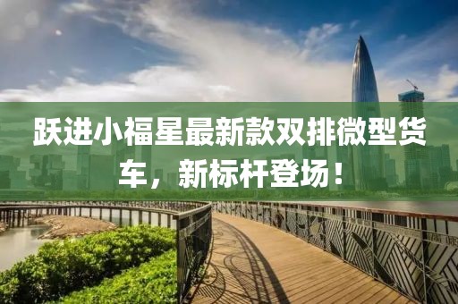 躍進(jìn)小福星最新款雙排微型貨車，新標(biāo)桿登場！