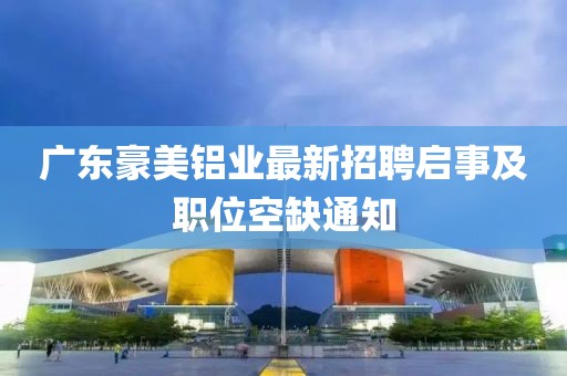 廣東豪美鋁業(yè)最新招聘啟事及職位空缺通知