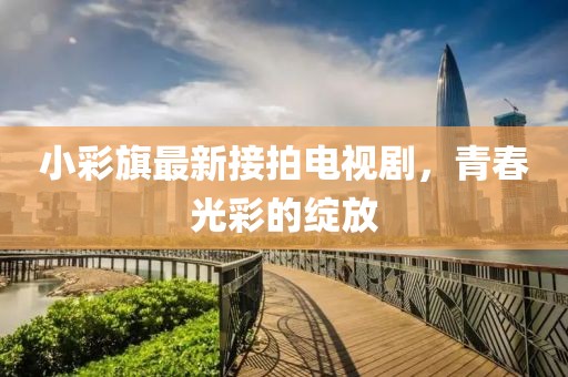 小彩旗最新接拍電視劇，青春光彩的綻放