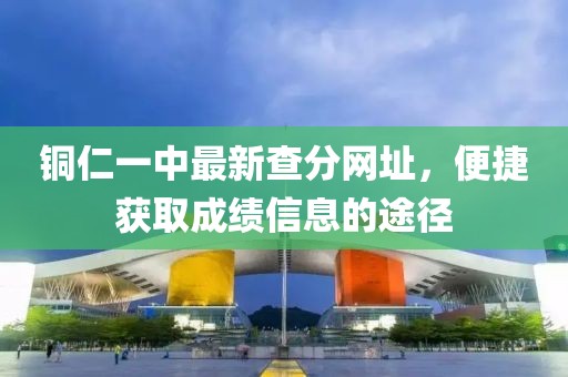 銅仁一中最新查分網(wǎng)址，便捷獲取成績(jī)信息的途徑