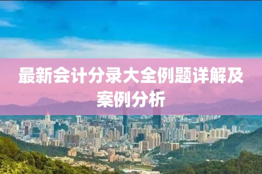 最新會(huì)計(jì)分錄大全例題詳解及案例分析