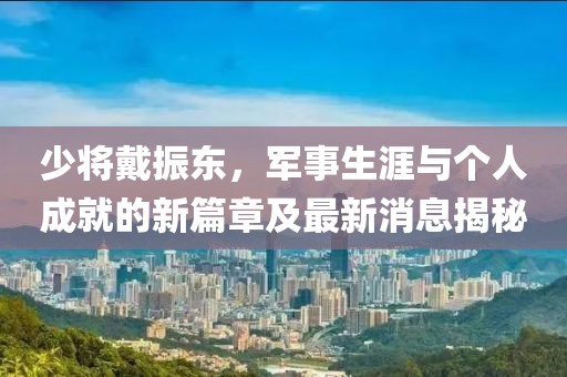 少將戴振東，軍事生涯與個人成就的新篇章及最新消息揭秘