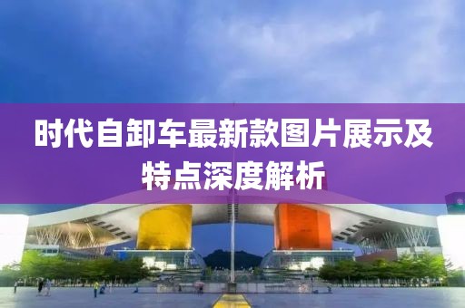 時代自卸車最新款圖片展示及特點(diǎn)深度解析