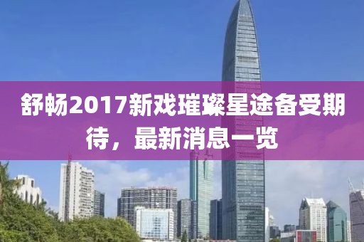 舒暢2017新戲璀璨星途備受期待，最新消息一覽