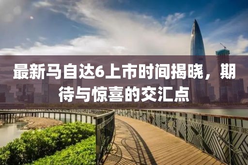 最新馬自達(dá)6上市時(shí)間揭曉，期待與驚喜的交匯點(diǎn)