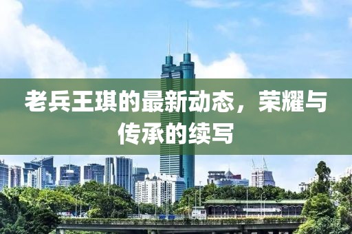 老兵王琪的最新動態(tài)，榮耀與傳承的續(xù)寫
