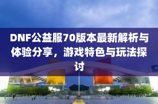 DNF公益服70版本最新解析與體驗分享，游戲特色與玩法探討