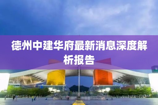 德州中建華府最新消息深度解析報告