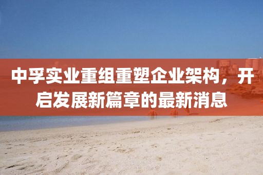 中孚實業(yè)重組重塑企業(yè)架構(gòu)，開啟發(fā)展新篇章的最新消息