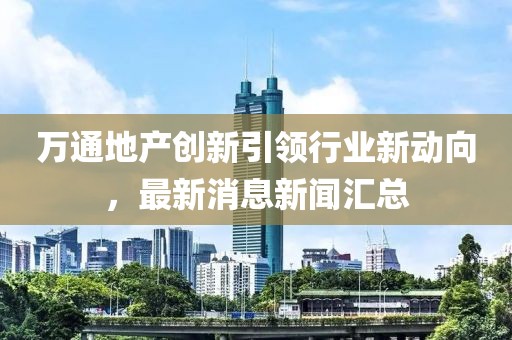 萬通地產(chǎn)創(chuàng)新引領(lǐng)行業(yè)新動向，最新消息新聞匯總