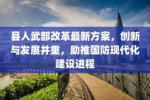 縣人武部改革最新方案，創(chuàng)新與發(fā)展并重，助推國(guó)防現(xiàn)代化建設(shè)進(jìn)程