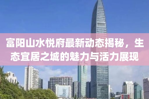 富陽山水悅府最新動態(tài)揭秘，生態(tài)宜居之城的魅力與活力展現(xiàn)