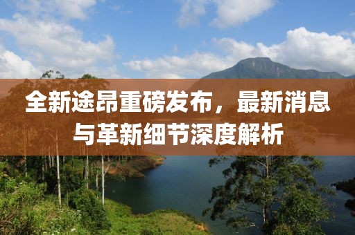 全新途昂重磅發(fā)布，最新消息與革新細節(jié)深度解析