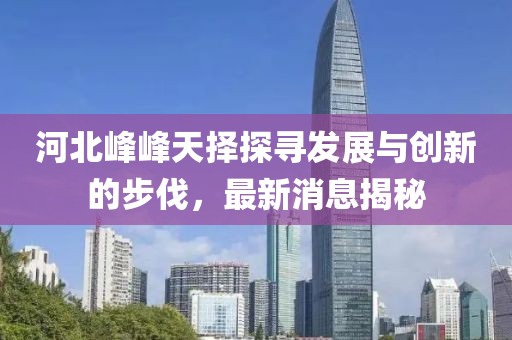 河北峰峰天擇探尋發(fā)展與創(chuàng)新的步伐，最新消息揭秘