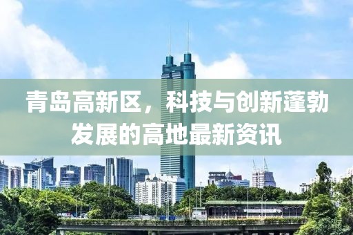 青島高新區(qū)，科技與創(chuàng)新蓬勃發(fā)展的高地最新資訊