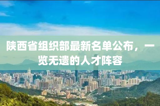 陜西省組織部最新名單公布，一覽無遺的人才陣容
